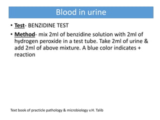 Blood in urine
• Test- BENZIDINE TEST
• Method- mix 2ml of benzidine solution with 2ml of
hydrogen peroxide in a test tube. Take 2ml of urine &
add 2ml of above mixture. A blue color indicates +
reaction
Text book of practicle pathology & microbiology v.H. Talib
 
