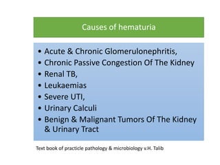 Causes of hematuria
• Acute & Chronic Glomerulonephritis,
• Chronic Passive Congestion Of The Kidney
• Renal TB,
• Leukaemias
• Severe UTI,
• Urinary Calculi
• Benign & Malignant Tumors Of The Kidney
& Urinary Tract
Text book of practicle pathology & microbiology v.H. Talib
 