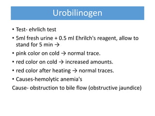 Urobilinogen
• Test- ehrlich test
• 5ml fresh urine + 0.5 ml Ehrilch's reagent, allow to
stand for 5 min →
• pink color on cold → normal trace.
• red color on cold → increased amounts.
• red color after heating → normal traces.
• Causes-hemolytic anemia's
Cause- obstruction to bile flow (obstructive jaundice)
 