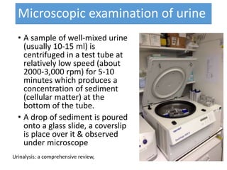 Microscopic examination of urine
• A sample of well-mixed urine
(usually 10-15 ml) is
centrifuged in a test tube at
relatively low speed (about
2000-3,000 rpm) for 5-10
minutes which produces a
concentration of sediment
(cellular matter) at the
bottom of the tube.
• A drop of sediment is poured
onto a glass slide, a coverslip
is place over it & observed
under microscope
Urinalysis: a comprehensive review,
 
