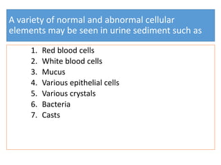 A variety of normal and abnormal cellular
elements may be seen in urine sediment such as
1. Red blood cells
2. White blood cells
3. Mucus
4. Various epithelial cells
5. Various crystals
6. Bacteria
7. Casts
 