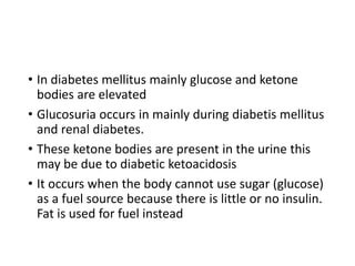 • In diabetes mellitus mainly glucose and ketone
bodies are elevated
• Glucosuria occurs in mainly during diabetis mellitus
and renal diabetes.
• These ketone bodies are present in the urine this
may be due to diabetic ketoacidosis
• It occurs when the body cannot use sugar (glucose)
as a fuel source because there is little or no insulin.
Fat is used for fuel instead
 