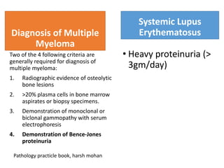 Diagnosis of Multiple
Myeloma
Two of the 4 following criteria are
generally required for diagnosis of
multiple myeloma:
1. Radiographic evidence of osteolytic
bone lesions
2. >20% plasma cells in bone marrow
aspirates or biopsy specimens.
3. Demonstration of monoclonal or
biclonal gammopathy with serum
electrophoresis
4. Demonstration of Bence-Jones
proteinuria
Systemic Lupus
Erythematosus
• Heavy proteinuria (>
3gm/day)
Pathology practicle book, harsh mohan
 