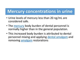 Mercury concentrations in urine
• Urine levels of mercury less than 20 ng/mL are
considered safe.
• The mercury body burden of dental personnel is
normally higher than in the general population.
• This increased body burden is attributed to dental
personnel mixing and applying dental amalgam and
removing amalgam restorations
 