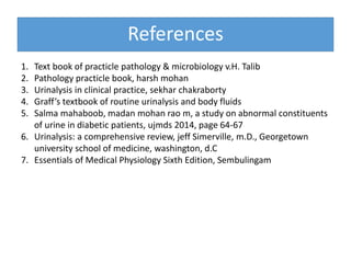 References
1. Text book of practicle pathology & microbiology v.H. Talib
2. Pathology practicle book, harsh mohan
3. Urinalysis in clinical practice, sekhar chakraborty
4. Graff’s textbook of routine urinalysis and body fluids
5. Salma mahaboob, madan mohan rao m, a study on abnormal constituents
of urine in diabetic patients, ujmds 2014, page 64-67
6. Urinalysis: a comprehensive review, jeff Simerville, m.D., Georgetown
university school of medicine, washington, d.C
7. Essentials of Medical Physiology Sixth Edition, Sembulingam
 