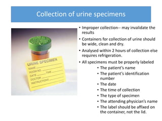 Collection of urine specimens
• Improper collection-- may invalidate the
results
• Containers for collection of urine should
be wide, clean and dry.
• Analysed within 2 hours of collection else
requires refrigeration.
• All specimens must be properly labeled
• The patient’s name
• The patient’s identification
number
• The date
• The time of collection
• The type of specimen
• The attending physician’s name
• The label should be affixed on
the container, not the lid.
 