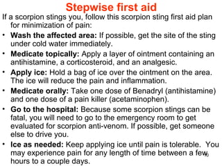 10
Stepwise first aid
If a scorpion stings you, follow this scorpion sting first aid plan
for minimization of pain:
• Wash the affected area: If possible, get the site of the sting
under cold water immediately.
• Medicate topically: Apply a layer of ointment containing an
antihistamine, a corticosteroid, and an analgesic.
• Apply ice: Hold a bag of ice over the ointment on the area.
The ice will reduce the pain and inflammation.
• Medicate orally: Take one dose of Benadryl (antihistamine)
and one dose of a pain killer (acetaminophen).
• Go to the hospital: Because some scorpion stings can be
fatal, you will need to go to the emergency room to get
evaluated for scorpion anti-venom. If possible, get someone
else to drive you.
• Ice as needed: Keep applying ice until pain is tolerable. You
may experience pain for any length of time between a few
hours to a couple days.
 