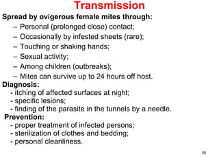 16
Transmission
Spread by ovigerous female mites through:
– Personal (prolonged close) contact;
– Occasionally by infested sheets (rare);
– Touching or shaking hands;
– Sexual activity;
– Among children (outbreaks);
– Mites can survive up to 24 hours off host.
Diagnosis:
- itching of affected surfaces at night;
- specific lesions;
- finding of the parasite in the tunnels by a needle.
Prevention:
- proper treatment of infected persons;
- sterilization of clothes and bedding;
- personal cleanliness.
 