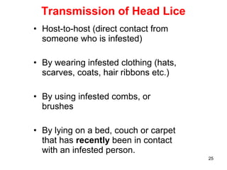 25
Transmission of Head Lice
• Host-to-host (direct contact from
someone who is infested)
• By wearing infested clothing (hats,
scarves, coats, hair ribbons etc.)
• By using infested combs, or
brushes
• By lying on a bed, couch or carpet
that has recently been in contact
with an infested person.
 