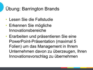 Übung: Barrington Brands
• Lesen Sie die Fallstudie
• Erkennen Sie mögliche
Innovationsbereiche
• Erarbeiten und präsentieren Sie eine
PowerPoint-Präsentation (maximal 5
Folien) um das Management in Ihrem
Unternehmen davon zu überzeugen, Ihren
Innovationsvorschlag zu übernehmen
 