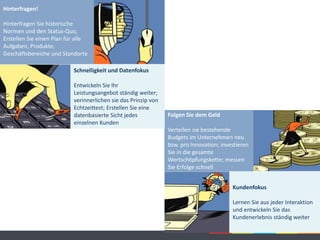 Hinterfragen!
Hinterfragen Sie historische
Normen und den Status-Quo,
Erstellen Sie einen Plan für alle
Aufgaben, Produkte,
Geschäftsbereiche und Standorte
Folgen Sie dem Geld
Verteilen sie bestehende
Budgets im Unternehmen neu
bzw. pro Innovation; investieren
Sie in die gesamte
Wertschöpfungskette; messen
Sie Erfolge schnell
Schnelligkeit und Datenfokus
Entwickeln Sie Ihr
Leistungsangebot ständig weiter;
verinnerlichen sie das Prinzip von
Echtzeittest; Erstellen Sie eine
datenbasierte Sicht jedes
einzelnen Kunden
Kundenfokus
Lernen Sie aus jeder Interaktion
und entwickeln Sie das
Kundenerlebnis ständig weiter
 