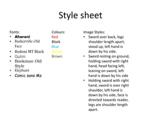 Style sheet
Fonts:
• Aharoni
• Baskerville Old
Face
• Bodoni MT Black
• Gulim
• Bookman Old
Style
• Elephant
• Comic sans Ms
Colours:
Red
Black
Blue
Yellow
Brown
Image Styles:
• Sword over back, legs
shoulder length apart,
stood up, left hand is
down by his side.
• Sword resting on ground,
holding sword with right
hand, head facing left,
leaning on sword, left
hand is down by his side
• Holding sword with right
hand, sword is over right
shoulder, left hand is
down by his side, face is
directed towards reader,
legs are shoulder length
apart.
 