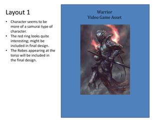 Layout 1 Warrior
Video Game Asset
• Character seems to be
more of a samurai type of
character.
• The red ring looks quite
interesting; might be
included in final design.
• The Robes appearing at the
torso will be included in
the final design.
 