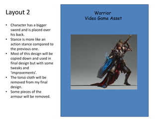 Layout 2 Warrior
Video Game Asset
• Character has a bigger
sword and is placed over
his back.
• Stance is more like an
action stance compared to
the previous one.
• Most of this design will be
copied down and used in
final design but with some
tweaks and
‘improvements’.
• The torso cloth will be
removed from my final
design.
• Some pieces of the
armour will be removed.
 