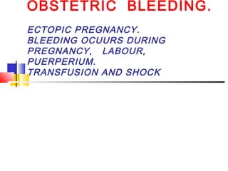 OBSTETRIC BLEEDING.
ECTOPIC PREGNANCY.
BLEEDING OCUURS DURING
PREGNANCY, LABOUR,
PUERPERIUM.
TRANSFUSION AND SHOCK
 