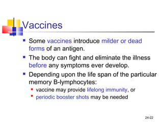 24-22
Vaccines
 Some vaccines introduce milder or dead
forms of an antigen.
 The body can fight and eliminate the illness
before any symptoms ever develop.
 Depending upon the life span of the particular
memory B-lymphocytes:
 vaccine may provide lifelong immunity, or

periodic booster shots may be needed
 