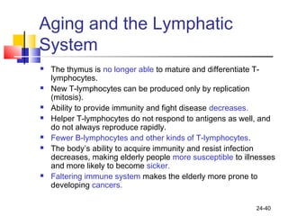 24-40
Aging and the Lymphatic
System
 The thymus is no longer able to mature and differentiate T-
lymphocytes.
 New T-lymphocytes can be produced only by replication
(mitosis).
 Ability to provide immunity and fight disease decreases.
 Helper T-lymphocytes do not respond to antigens as well, and
do not always reproduce rapidly.
 Fewer B-lymphocytes and other kinds of T-lymphocytes.
 The body’s ability to acquire immunity and resist infection
decreases, making elderly people more susceptible to illnesses
and more likely to become sicker.
 Faltering immune system makes the elderly more prone to
developing cancers.
 