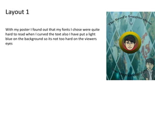 Layout 1
With my poster I found out that my fonts I chose were quite
hard to read when I curved the text also I have put a light
blue on the background so its not too hard on the viewers
eyes
 