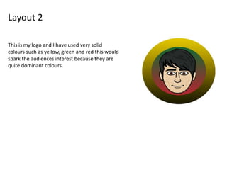 Layout 2
This is my logo and I have used very solid
colours such as yellow, green and red this would
spark the audiences interest because they are
quite dominant colours.
 
