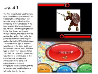 Layout 1
The first image I used was the menu
from the pokemon games which is a
bit too light and has colours that I
wont be using in it but it still has
something that I want to see in my
final product. The health bars are
red which is something I might want
in the final design but it could
change later on, the crosses may be
removed as well as they make the
game feel to childish and may be
replaced with the HP initials instead.
The skeleton is a type of enemy I
would want in the game but it may
be removed later on and a different
type of enemy may be added later.
The black background is something I
would want to see included in the
game because it makes the
atmosphere more eerie and
mysterious and a normal
background will take too much time
to animate so a black background
will make it easier for me.
 