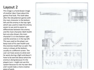 Layout 2
This image is a hand drawn image
of another idea I have about the
games final look. This look takes
after the old pokemon games with
the main character in the bottom
left and the enemy in the top right
which was used to make the enemy
easier to see and its easier to
differentiate between the enemy
and the main character. Both health
bars are also shown; the main
character’s is in the bottom right
and the enemies is in the top left.
This was used so the player can
keep track of his own health and
the enemies health bar as well. The
menu is shown at the bottom,
usually on a different screen. The
user can have access to what ever
he wants during a fight and doesn’t
have to be worried about what the
enemy is doing because it’s the
players turn. I might not use this
system because its not my own idea
and I could make a more creative
piece of work.
 