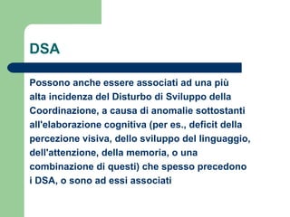 DSA
Possono anche essere associati ad una più
alta incidenza del Disturbo di Sviluppo della
Coordinazione, a causa di anomalie sottostanti
all'elaborazione cognitiva (per es., deficit della
percezione visiva, dello sviluppo del linguaggio,
dell'attenzione, della memoria, o una
combinazione di questi) che spesso precedono
i DSA, o sono ad essi associati
 