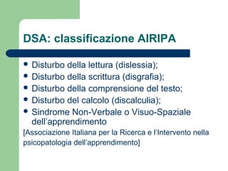 DSA: classificazione AIRIPA
 Disturbo della lettura (dislessia);
 Disturbo della scrittura (disgrafia);
 Disturbo della comprensione del testo;
 Disturbo del calcolo (discalculia);
 Sindrome Non-Verbale o Visuo-Spaziale
dell’apprendimento
[Associazione Italiana per la Ricerca e l’Intervento nella
psicopatologia dell’apprendimento]
 