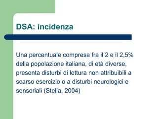 DSA: incidenza
Una percentuale compresa fra il 2 e il 2,5%
della popolazione italiana, di età diverse,
presenta disturbi di lettura non attribuibili a
scarso esercizio o a disturbi neurologici e
sensoriali (Stella, 2004)
 