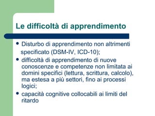 Le difficoltà di apprendimento
 Disturbo di apprendimento non altrimenti
specificato (DSM-IV, ICD-10);
 difficoltà di apprendimento di nuove
conoscenze e competenze non limitata ai
domini specifici (lettura, scrittura, calcolo),
ma estesa a più settori, fino ai processi
logici;
 capacità cognitive collocabili ai limiti del
ritardo
 