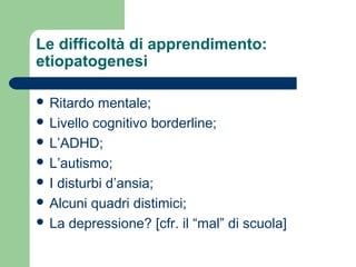 Le difficoltà di apprendimento:
etiopatogenesi
 Ritardo mentale;
 Livello cognitivo borderline;
 L’ADHD;
 L’autismo;
 I disturbi d’ansia;
 Alcuni quadri distimici;
 La depressione? [cfr. il “mal” di scuola]
 