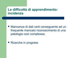 Le difficoltà di apprendimento:
incidenza
 Mancanza di dati certi conseguente ad un
frequente mancato riconoscimento di una
patologia così complessa;
 Ricerche in progress
 