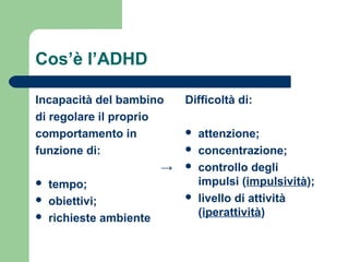 Cos’è l’ADHD
Incapacità del bambino
di regolare il proprio
comportamento in
funzione di:
→
 tempo;
 obiettivi;
 richieste ambiente
Difficoltà di:
 attenzione;
 concentrazione;
 controllo degli
impulsi (impulsività);
 livello di attività
(iperattività)
 