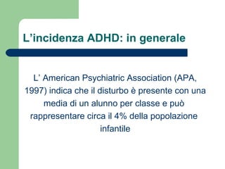 L’incidenza ADHD: in generale
L’ American Psychiatric Association (APA,
1997) indica che il disturbo è presente con una
media di un alunno per classe e può
rappresentare circa il 4% della popolazione
infantile
 