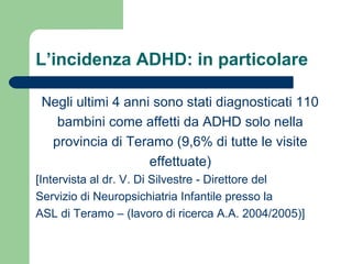 L’incidenza ADHD: in particolare
Negli ultimi 4 anni sono stati diagnosticati 110
bambini come affetti da ADHD solo nella
provincia di Teramo (9,6% di tutte le visite
effettuate)
[Intervista al dr. V. Di Silvestre - Direttore del
Servizio di Neuropsichiatria Infantile presso la
ASL di Teramo – (lavoro di ricerca A.A. 2004/2005)]
 