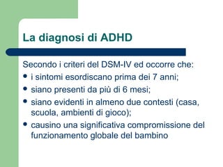 La diagnosi di ADHD
Secondo i criteri del DSM-IV ed occorre che:
 i sintomi esordiscano prima dei 7 anni;
 siano presenti da più di 6 mesi;
 siano evidenti in almeno due contesti (casa,
scuola, ambienti di gioco);
 causino una significativa compromissione del
funzionamento globale del bambino
 