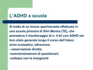 L’ADHD a scuola
Si tratta di un lavoro sperimentale effettuato in
una scuola primaria di Silvi Marina (TE), che
prevedeva il monitoraggio di n. 4 b/i con ADHD nel
loro stato generale lungo il corso dell’intero
anno scolastico, attraverso:
- osservazione diretta;
-somministrazione di questionari;
-colloqui con le insegnanti
 