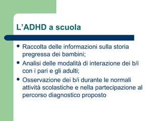 L’ADHD a scuola
 Raccolta delle informazioni sulla storia
pregressa dei bambini;
 Analisi delle modalità di interazione dei b/i
con i pari e gli adulti;
 Osservazione dei b/i durante le normali
attività scolastiche e nella partecipazione al
percorso diagnostico proposto
 
