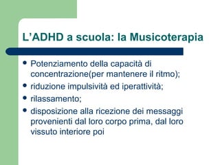 L’ADHD a scuola: la Musicoterapia
 Potenziamento della capacità di
concentrazione(per mantenere il ritmo);
 riduzione impulsività ed iperattività;
 rilassamento;
 disposizione alla ricezione dei messaggi
provenienti dal loro corpo prima, dal loro
vissuto interiore poi
 