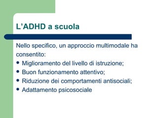 L’ADHD a scuola
Nello specifico, un approccio multimodale ha
consentito:
 Miglioramento del livello di istruzione;
 Buon funzionamento attentivo;
 Riduzione dei comportamenti antisociali;
 Adattamento psicosociale
 