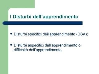I Disturbi dell’apprendimento
 Disturbi specifici dell’apprendimento (DSA);
 Disturbi aspecifici dell’apprendimento o
difficoltà dell’apprendimento
 
