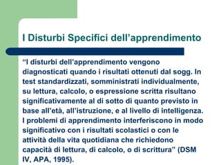 I Disturbi Specifici dell’apprendimento
“I disturbi dell’apprendimento vengono
diagnosticati quando i risultati ottenuti dal sogg. In
test standardizzati, somministrati individualmente,
su lettura, calcolo, o espressione scritta risultano
significativamente al di sotto di quanto previsto in
base all’età, all’istruzione, e al livello di intelligenza.
I problemi di apprendimento interferiscono in modo
significativo con i risultati scolastici o con le
attività della vita quotidiana che richiedono
capacità di lettura, di calcolo, o di scrittura” (DSM
IV, APA, 1995).
 
