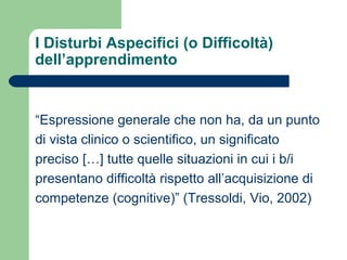 I Disturbi Aspecifici (o Difficoltà)
dell’apprendimento
“Espressione generale che non ha, da un punto
di vista clinico o scientifico, un significato
preciso […] tutte quelle situazioni in cui i b/i
presentano difficoltà rispetto all’acquisizione di
competenze (cognitive)” (Tressoldi, Vio, 2002)
 