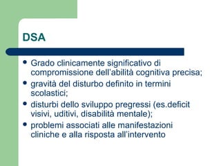 DSA
 Grado clinicamente significativo di
compromissione dell’abilità cognitiva precisa;
 gravità del disturbo definito in termini
scolastici;
 disturbi dello sviluppo pregressi (es.deficit
visivi, uditivi, disabilità mentale);
 problemi associati alle manifestazioni
cliniche e alla risposta all’intervento
 