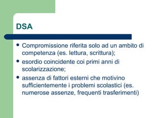 DSA
 Compromissione riferita solo ad un ambito di
competenza (es. lettura, scrittura);
 esordio coincidente coi primi anni di
scolarizzazione;
 assenza di fattori esterni che motivino
sufficientemente i problemi scolastici (es.
numerose assenze, frequenti trasferimenti)
 