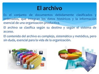 Es el conjunto de documentos debidamente clasificados y
ordenados, que integran los datos históricos y la información
esencial de una organización productiva.
El archivo se clasifica según su destino y según el sistema de
acceso.
El contenido del archivo es complejo, sistemático y metódico, pero
sin duda, esencial para la vida de la organización.
El archivo
 