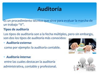 Es un procedimiento técnico que sirve para evaluar la marcha de
un trabajo “X”.
Tipos de auditoría
Los tipos de auditoría son a la fecha múltiples, pero sin embargo,
son dos los tipos de auditoría más conocidos:
 Auditoría externa:
como por ejemplo: la auditoría contable.
 Auditoría interna:
entre las cuales destacan la auditoría
administrativa, contable y profesional.
Auditoría
 