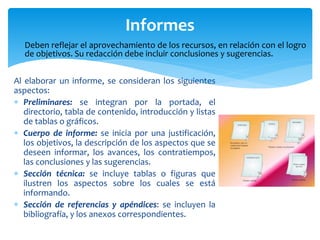 Al elaborar un informe, se consideran los siguientes
aspectos:
 Preliminares: se integran por la portada, el
directorio, tabla de contenido, introducción y listas
de tablas o gráficos.
 Cuerpo de informe: se inicia por una justificación,
los objetivos, la descripción de los aspectos que se
deseen informar, los avances, los contratiempos,
las conclusiones y las sugerencias.
 Sección técnica: se incluye tablas o figuras que
ilustren los aspectos sobre los cuales se está
informando.
 Sección de referencias y apéndices: se incluyen la
bibliografía, y los anexos correspondientes.
Informes
Deben reflejar el aprovechamiento de los recursos, en relación con el logro
de objetivos. Su redacción debe incluir conclusiones y sugerencias.
 