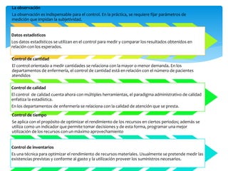 La observación
La observación es indispensable para el control. En la práctica, se requiere fijar parámetros de
medición que impidan la subjetividad.
Datos estadísticos
Los datos estadísticos se utilizan en el control para medir y comparar los resultados obtenidos en
relación con los esperados.
Control de cantidad
El control orientado a medir cantidades se relaciona con la mayor o menor demanda. En los
departamentos de enfermería, el control de cantidad está en relación con el número de pacientes
atendidos
Control de calidad
El control de calidad cuenta ahora con múltiples herramientas, el paradigma administrativo de calidad
enfatiza la estadística.
En los departamentos de enfermería se relaciona con la calidad de atención que se presta.
Control de tiempo
Se aplica con el propósito de optimizar el rendimiento de los recursos en ciertos periodos; además se
utiliza como un indicador que permite tomar decisiones y de esta forma, programar una mejor
utilización de los recursos con un máximo aprovechamiento
Control de inventarios
Es una técnica para optimizar el rendimiento de recursos materiales. Usualmente se pretende medir las
existencias previstas y conforme al gasto y la utilización proveer los suministros necesarios.
 