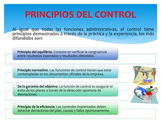 Principio del equilibrio. Consiste en verificar la congruencia
entre resultados esperados y resultados obtenidos.
Principio normativo. Las funciones de control tienen que estar
contempladas en los documentos oficiales de la empresa.
De la garantía del objetivo. La función de control es asegurar el
éxito de los planes a través de la detección oportuna de
desviaciones.
Principio de la eficiencia. Los controles implantados deben
detectar deviaciones del plan, causas y fallas oportunamente.
PRINCIPIOS DEL CONTROL
Al igual que todas las funciones administrativas, el control tiene
principios demostrados a través de la práctica y la experiencia, los más
difundidos son:
 