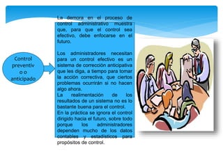 Control
preventiv
o o
anticipado
La demora en el proceso de
control administrativo muestra
que, para que el control sea
efectivo, debe enfocarse en el
futuro.
Los administradores necesitan
para un control efectivo es un
sistema de corrección anticipativa
que les diga, a tiempo para tomar
la acción correctiva, que ciertos
problemas ocurrirán si no hacen
algo ahora.
La realimentación de los
resultados de un sistema no es lo
bastante buena para el control.
En la práctica se ignora el control
dirigido hacia el futuro, sobre todo
porque los administradores
dependen mucho de los datos
contables y estadísticos para
propósitos de control.
 